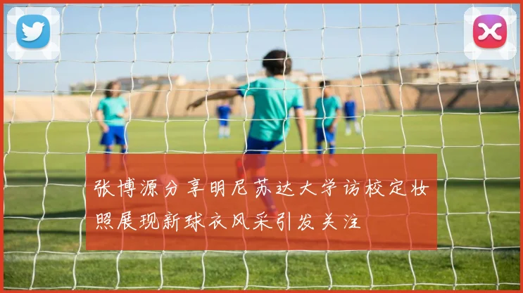 张博源分享明尼苏达大学访校定妆照展现新球衣风采引发关注