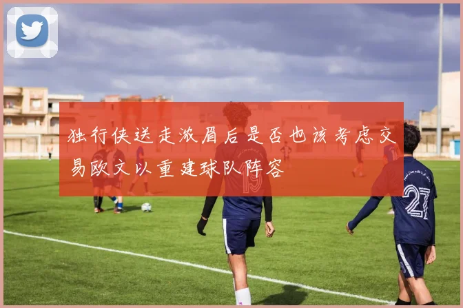 独行侠送走浓眉后是否也该考虑交易欧文以重建球队阵容