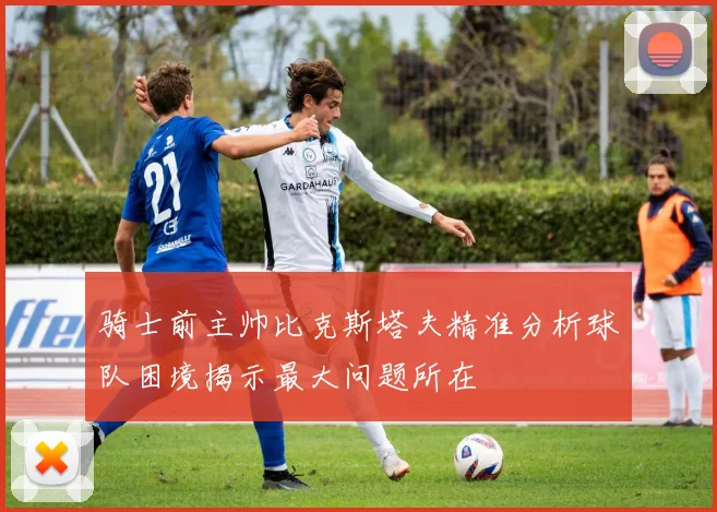 骑士前主帅比克斯塔夫精准分析球队困境揭示最大问题所在
