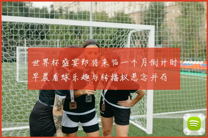 世界杯盛宴即将来临一个月倒计时早晨看球乐趣与转播权悬念并存
