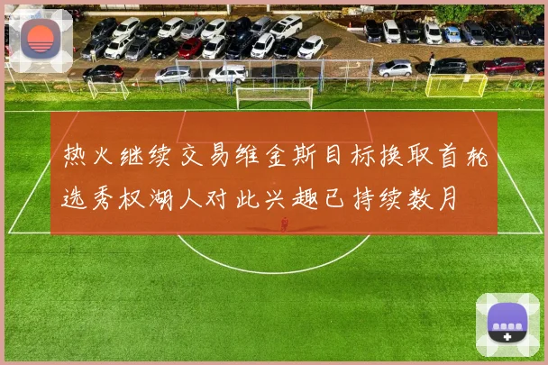 热火继续交易维金斯目标换取首轮选秀权湖人对此兴趣已持续数月