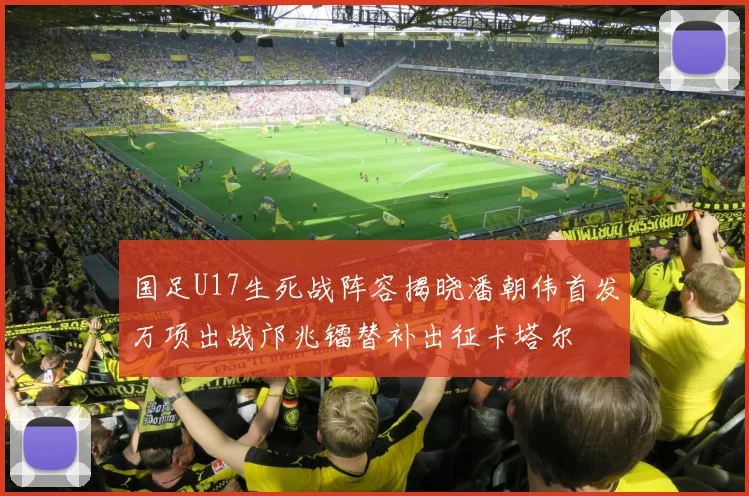 国足U17生死战阵容揭晓潘朝伟首发万项出战邝兆镭替补出征卡塔尔