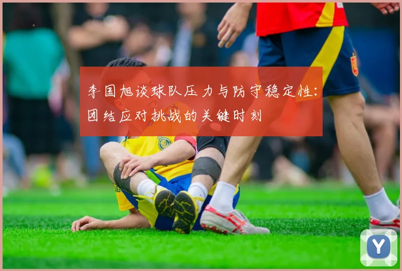 李国旭谈球队压力与防守稳定性：团结应对挑战的关键时刻