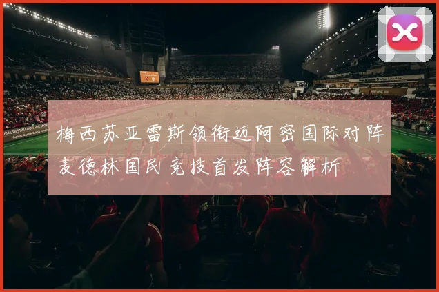 梅西苏亚雷斯领衔迈阿密国际对阵麦德林国民竞技首发阵容解析