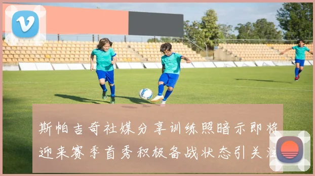 斯帕吉奇社媒分享训练照暗示即将迎来赛季首秀积极备战状态引关注