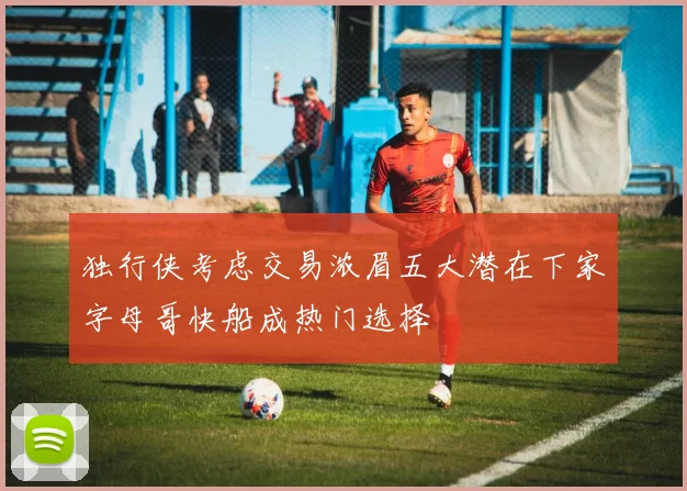 独行侠考虑交易浓眉五大潜在下家字母哥快船成热门选择
