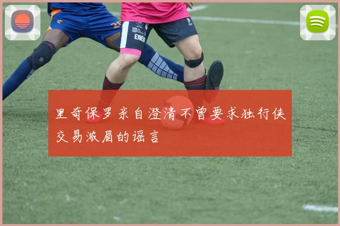 里奇保罗亲自澄清不曾要求独行侠交易浓眉的谣言