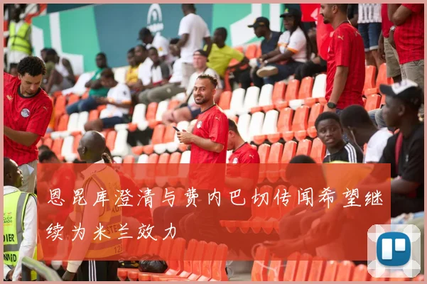 恩昆库澄清与费内巴切传闻希望继续为米兰效力