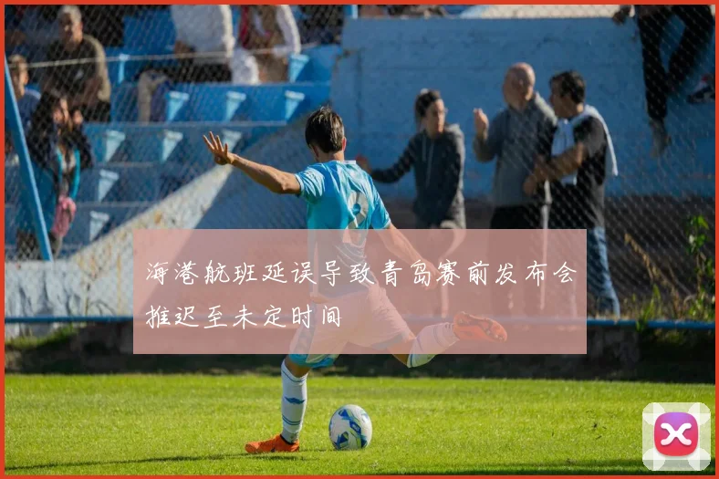 海港航班延误导致青岛赛前发布会推迟至未定时间