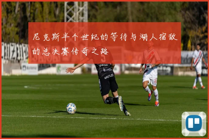 尼克斯半个世纪的等待与湖人宿敌的总决赛传奇之路