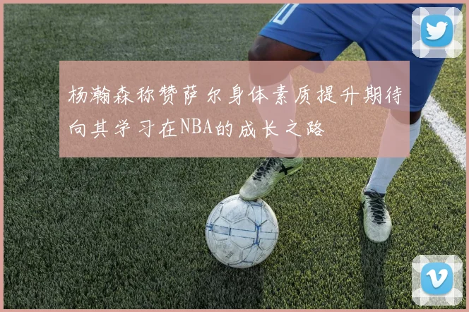杨瀚森称赞萨尔身体素质提升期待向其学习在NBA的成长之路