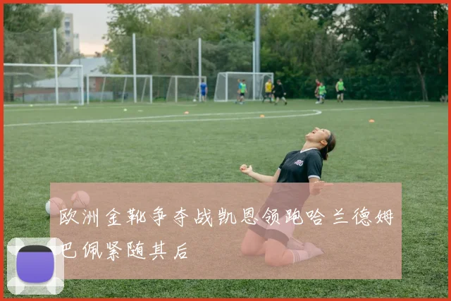 欧洲金靴争夺战凯恩领跑哈兰德姆巴佩紧随其后