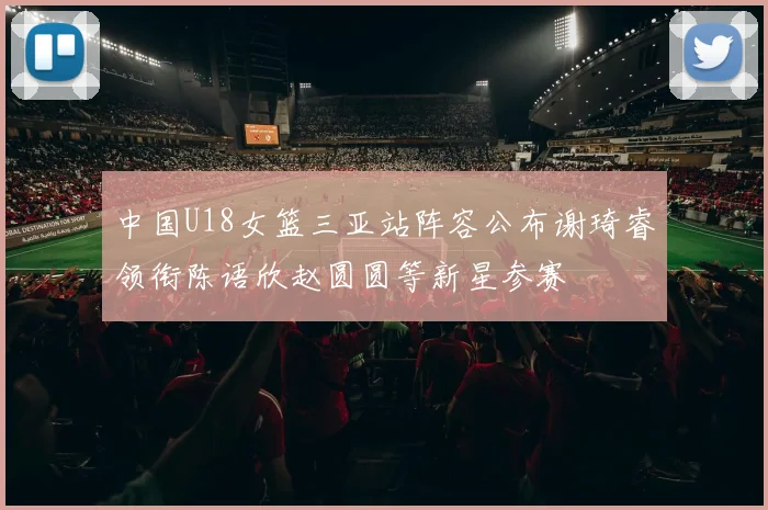 中国U18女篮三亚站阵容公布谢琦睿领衔陈语欣赵圆圆等新星参赛
